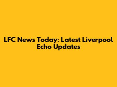LFC News Today: Latest Liverpool Echo Updates