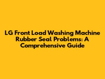LG Front Load Washing Machine Rubber Seal Problems: A Comprehensive Guide