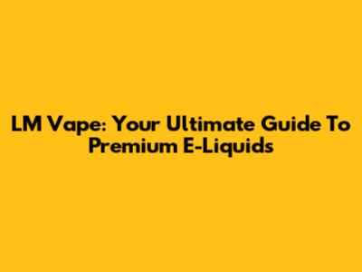 LM Vape: Your Ultimate Guide To Premium E-Liquids