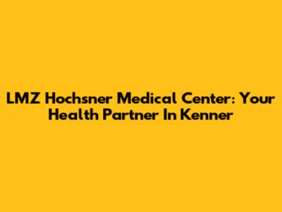 LMZ Hochsner Medical Center: Your Health Partner In Kenner