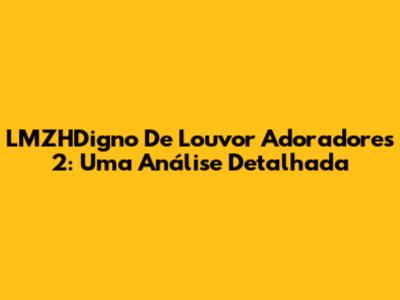 LMZHDigno De Louvor Adoradores 2: Uma Análise Detalhada