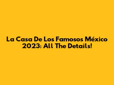 La Casa De Los Famosos México 2023: All The Details!