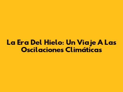 La Era Del Hielo: Un Viaje A Las Oscilaciones Climáticas