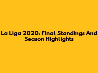 La Liga 2020: Final Standings And Season Highlights