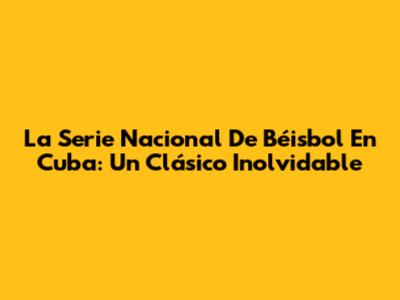 La Serie Nacional De Béisbol En Cuba: Un Clásico Inolvidable
