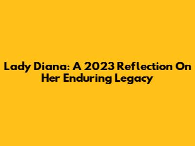Lady Diana: A 2023 Reflection On Her Enduring Legacy