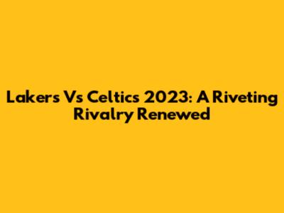 Lakers Vs Celtics 2023: A Riveting Rivalry Renewed