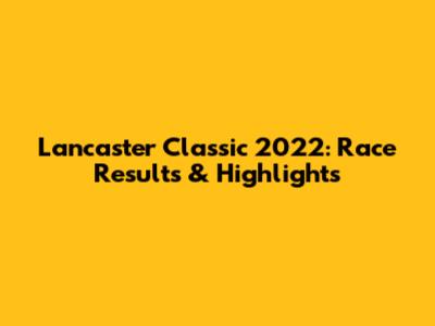 Lancaster Classic 2022: Race Results & Highlights