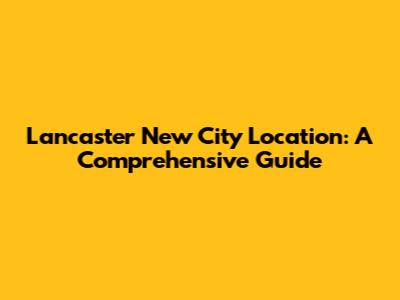 Lancaster New City Location: A Comprehensive Guide
