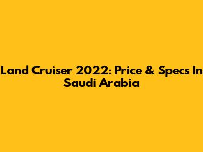 Land Cruiser 2022: Price & Specs In Saudi Arabia