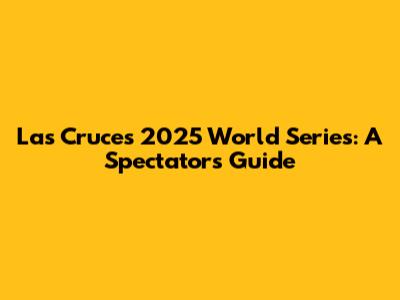 Las Cruces 2025 World Series: A Spectator's Guide