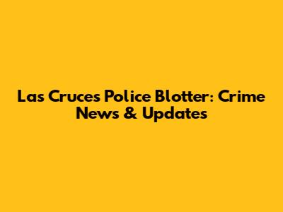 Las Cruces Police Blotter: Crime News & Updates