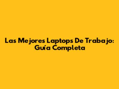 Las Mejores Laptops De Trabajo: Guía Completa