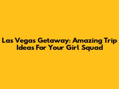 Las Vegas Getaway: Amazing Trip Ideas For Your Girl Squad