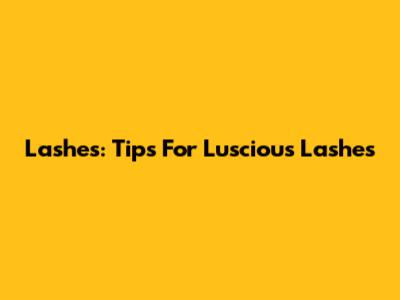 Lashes: Tips For Luscious Lashes