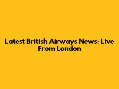 Latest British Airways News: Live From London