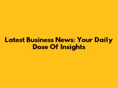 Latest Business News: Your Daily Dose Of Insights