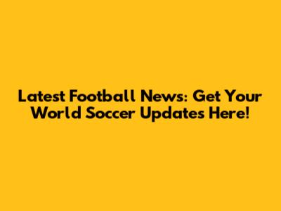 Latest Football News: Get Your World Soccer Updates Here!