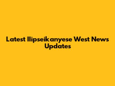 Latest IIipseikanyese West News Updates