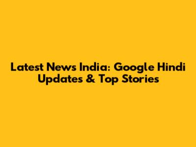 Latest News India: Google Hindi Updates & Top Stories