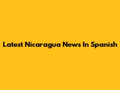 Latest Nicaragua News In Spanish