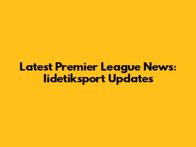 Latest Premier League News: Iidetiksport Updates