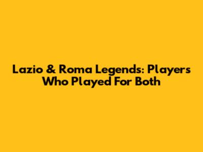 Lazio & Roma Legends: Players Who Played For Both