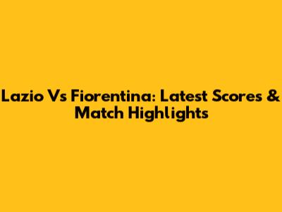 Lazio Vs Fiorentina: Latest Scores & Match Highlights