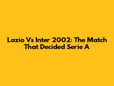 Lazio Vs Inter 2002: The Match That Decided Serie A