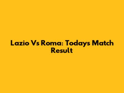Lazio Vs Roma: Today's Match Result