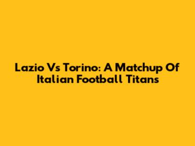 Lazio Vs Torino: A Matchup Of Italian Football Titans