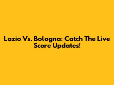 Lazio Vs. Bologna: Catch The Live Score Updates!