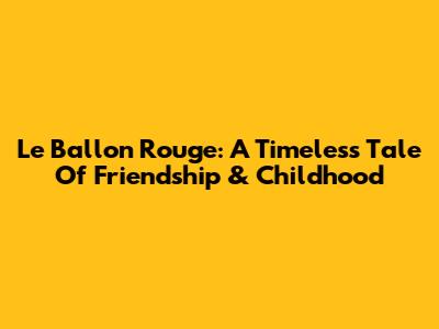 Le Ballon Rouge: A Timeless Tale Of Friendship & Childhood
