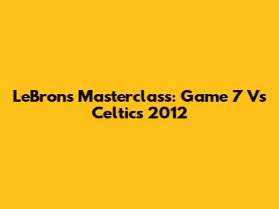 LeBron's Masterclass: Game 7 Vs Celtics 2012