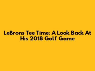 LeBron's Tee Time: A Look Back At His 2018 Golf Game