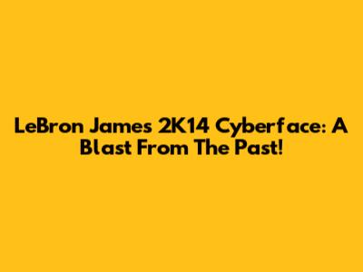 LeBron James 2K14 Cyberface: A Blast From The Past!