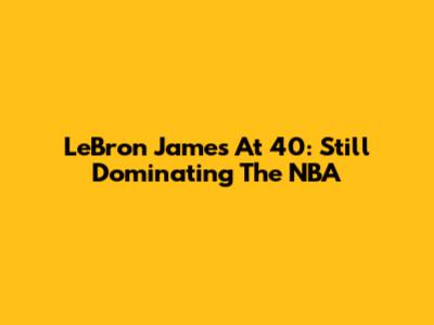 LeBron James At 40: Still Dominating The NBA