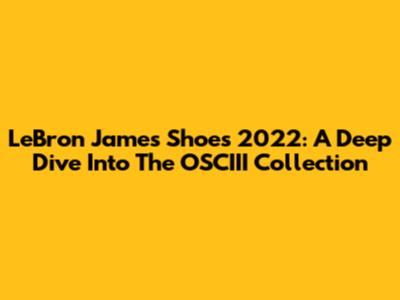 LeBron James Shoes 2022: A Deep Dive Into The OSCIII Collection