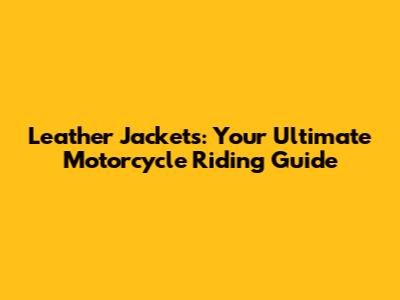 Leather Jackets: Your Ultimate Motorcycle Riding Guide