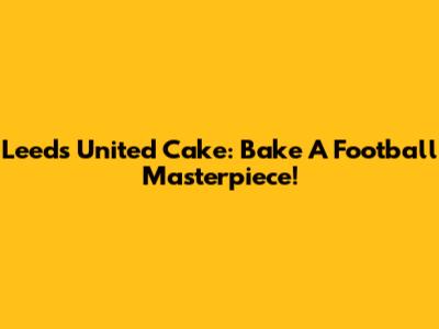 Leeds United Cake: Bake A Football Masterpiece!