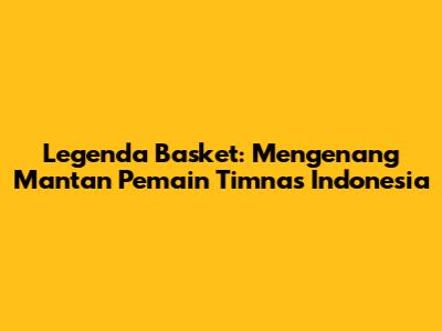 Legenda Basket: Mengenang Mantan Pemain Timnas Indonesia