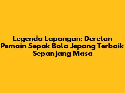 Legenda Lapangan: Deretan Pemain Sepak Bola Jepang Terbaik Sepanjang Masa