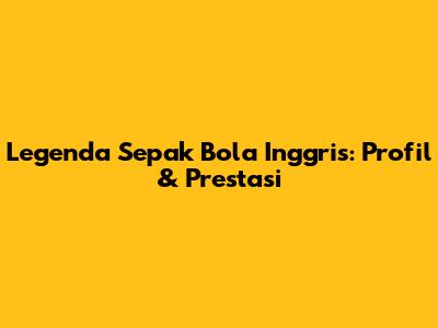 Legenda Sepak Bola Inggris: Profil & Prestasi