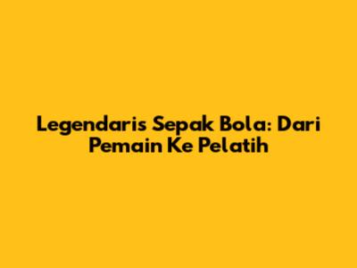 Legendaris Sepak Bola: Dari Pemain Ke Pelatih