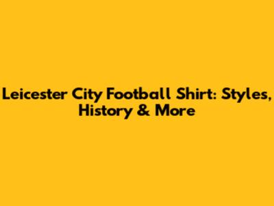 Leicester City Football Shirt: Styles, History & More