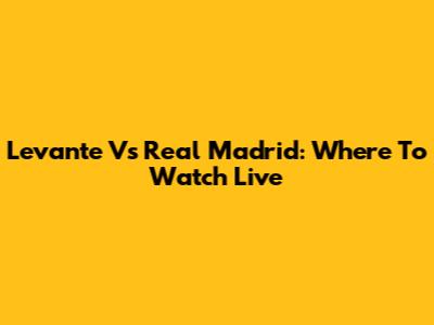 Levante Vs Real Madrid: Where To Watch Live