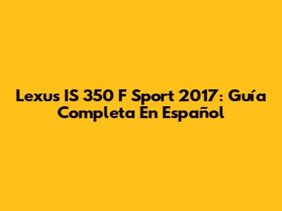 Lexus IS 350 F Sport 2017: Guía Completa En Español