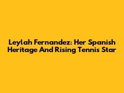 Leylah Fernandez: Her Spanish Heritage And Rising Tennis Star
