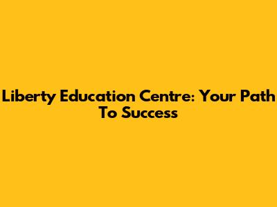 Liberty Education Centre: Your Path To Success