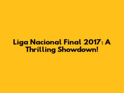 Liga Nacional Final 2017: A Thrilling Showdown!